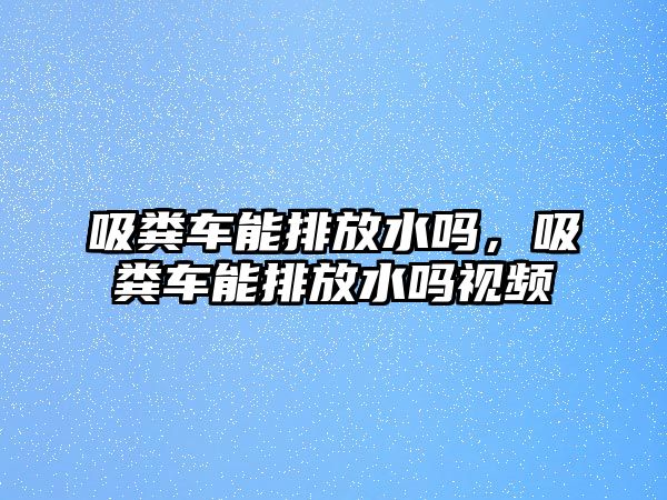 吸糞車能排放水嗎，吸糞車能排放水嗎視頻