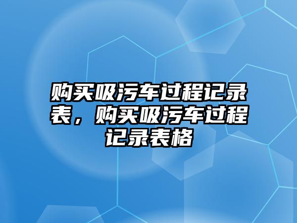 購(gòu)買(mǎi)吸污車(chē)過(guò)程記錄表，購(gòu)買(mǎi)吸污車(chē)過(guò)程記錄表格