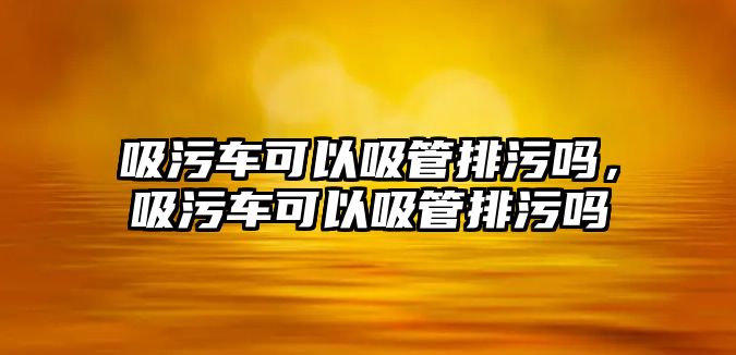 吸污車可以吸管排污嗎，吸污車可以吸管排污嗎