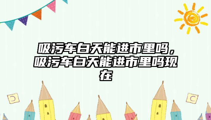 吸污車白天能進市里嗎，吸污車白天能進市里嗎現(xiàn)在