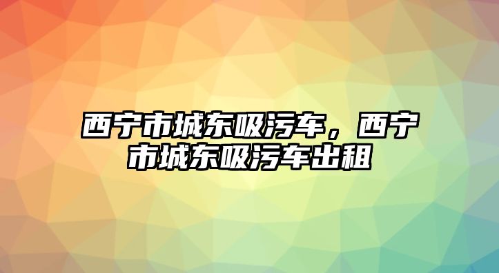 西寧市城東吸污車，西寧市城東吸污車出租