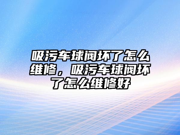 吸污車球閥壞了怎么維修，吸污車球閥壞了怎么維修好