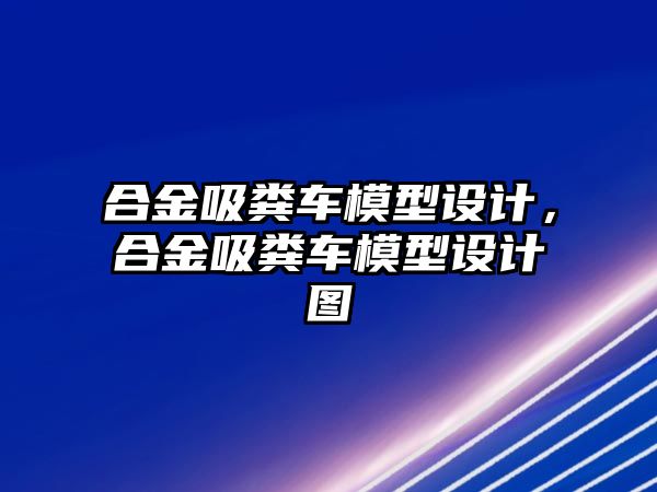 合金吸糞車模型設(shè)計，合金吸糞車模型設(shè)計圖