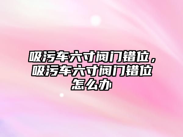 吸污車六寸閥門錯位，吸污車六寸閥門錯位怎么辦