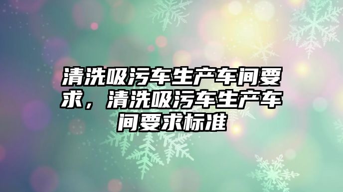 清洗吸污車生產車間要求，清洗吸污車生產車間要求標準