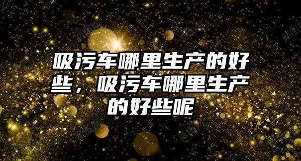 吸污車哪里生產的好些，吸污車哪里生產的好些呢