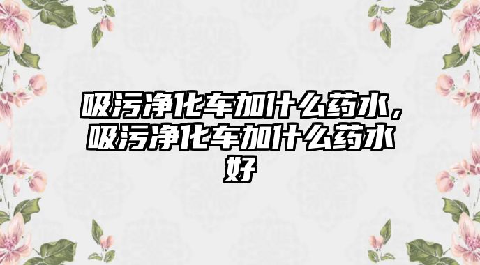 吸污凈化車加什么藥水，吸污凈化車加什么藥水好