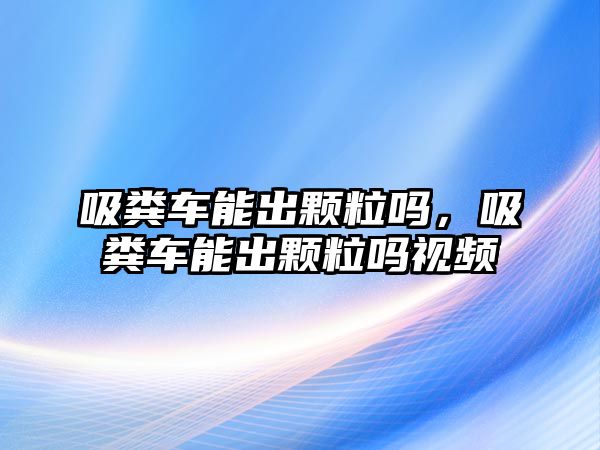 吸糞車能出顆粒嗎，吸糞車能出顆粒嗎視頻