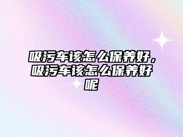 吸污車該怎么保養(yǎng)好，吸污車該怎么保養(yǎng)好呢