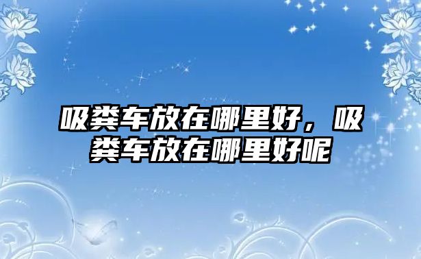 吸糞車放在哪里好，吸糞車放在哪里好呢