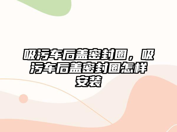 吸污車后蓋密封圈，吸污車后蓋密封圈怎樣安裝