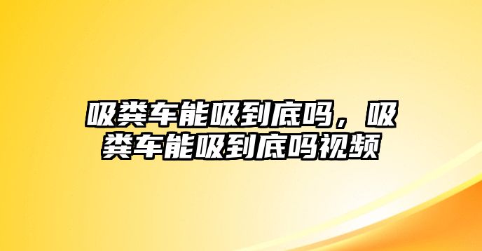 吸糞車能吸到底嗎，吸糞車能吸到底嗎視頻