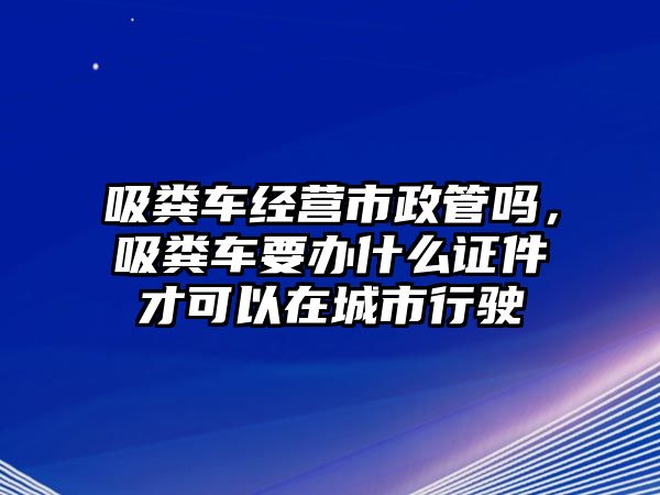 吸糞車經營市政管嗎，吸糞車要辦什么證件才可以在城市行駛