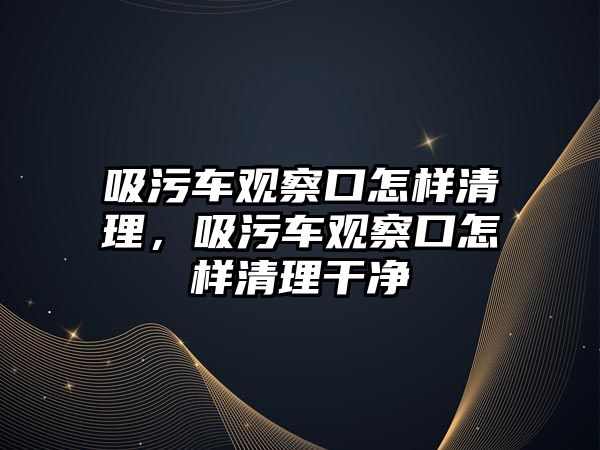 吸污車觀察口怎樣清理，吸污車觀察口怎樣清理干凈