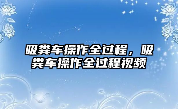 吸糞車操作全過程，吸糞車操作全過程視頻