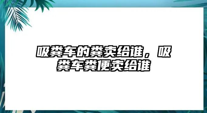 吸糞車的糞賣給誰，吸糞車糞便賣給誰