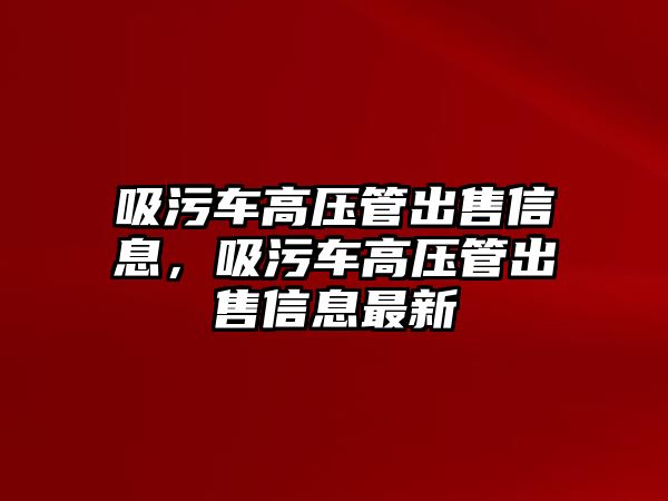 吸污車高壓管出售信息，吸污車高壓管出售信息最新