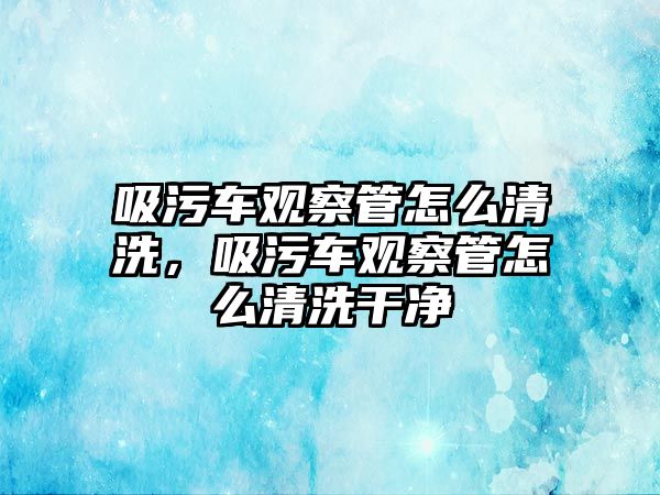 吸污車觀察管怎么清洗，吸污車觀察管怎么清洗干凈