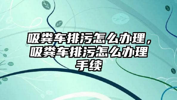 吸糞車排污怎么辦理，吸糞車排污怎么辦理手續