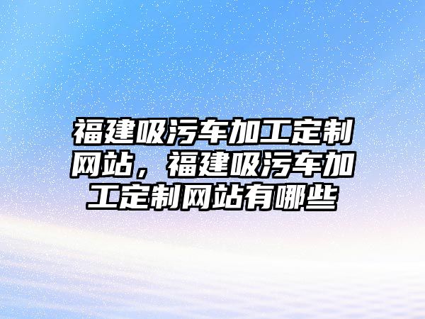 福建吸污車加工定制網站，福建吸污車加工定制網站有哪些