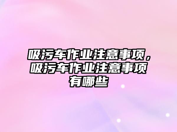 吸污車作業注意事項，吸污車作業注意事項有哪些