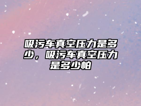 吸污車真空壓力是多少，吸污車真空壓力是多少帕