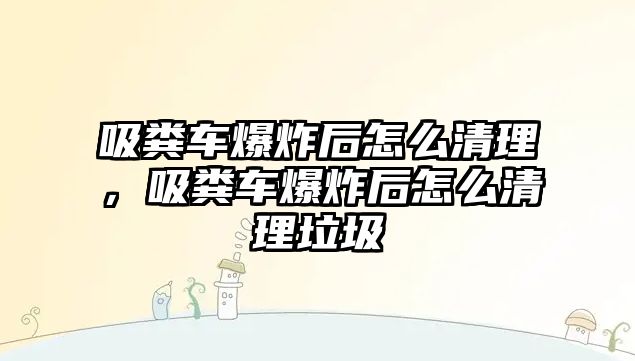 吸糞車爆炸后怎么清理，吸糞車爆炸后怎么清理垃圾