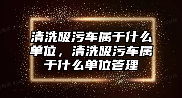 清洗吸污車屬于什么單位，清洗吸污車屬于什么單位管理