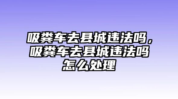 吸糞車去縣城違法嗎，吸糞車去縣城違法嗎怎么處理