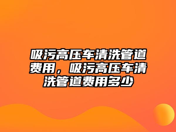 吸污高壓車清洗管道費用，吸污高壓車清洗管道費用多少