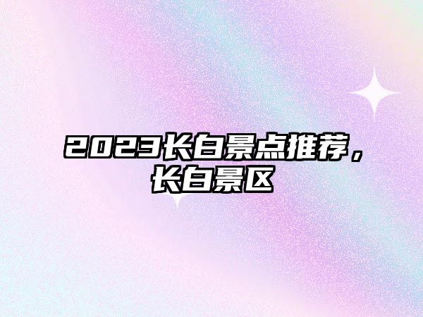 2023長(zhǎng)白景點(diǎn)推薦，長(zhǎng)白景區(qū)