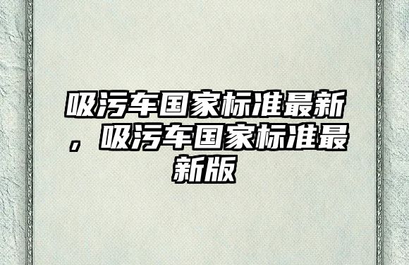 吸污車國家標準最新，吸污車國家標準最新版