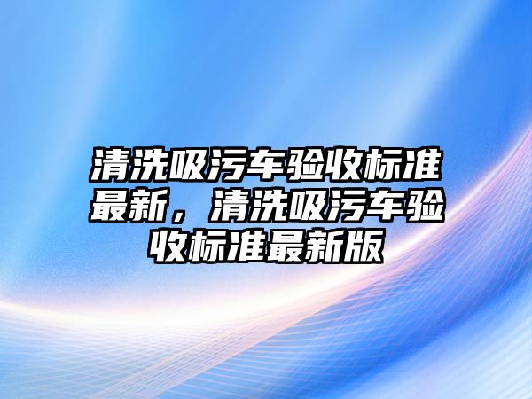 清洗吸污車驗(yàn)收標(biāo)準(zhǔn)最新，清洗吸污車驗(yàn)收標(biāo)準(zhǔn)最新版