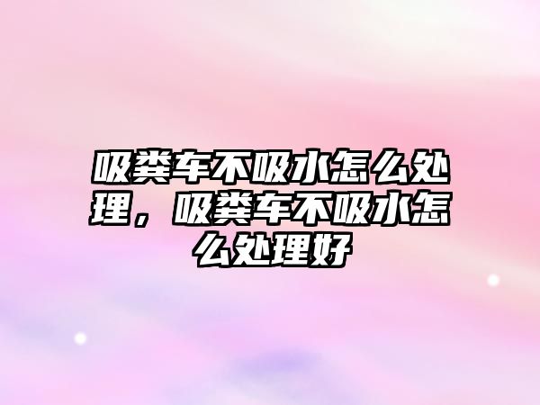 吸糞車不吸水怎么處理，吸糞車不吸水怎么處理好