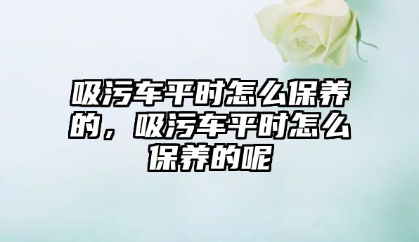 吸污車平時怎么保養的，吸污車平時怎么保養的呢