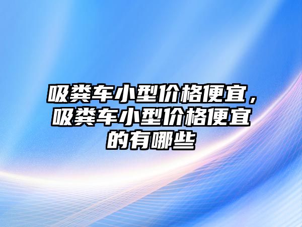 吸糞車小型價格便宜，吸糞車小型價格便宜的有哪些