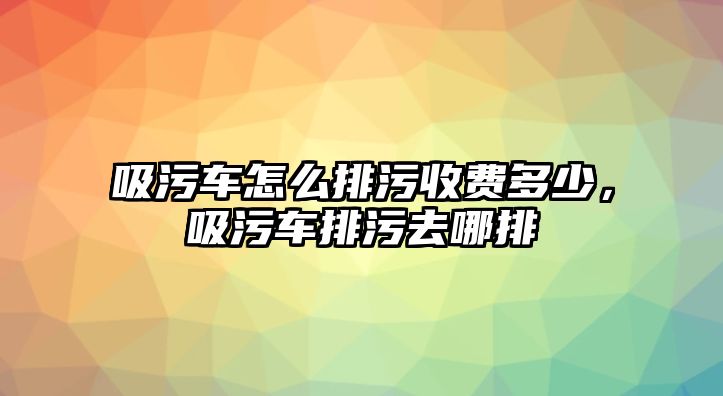 吸污車怎么排污收費(fèi)多少，吸污車排污去哪排