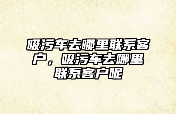 吸污車去哪里聯系客戶，吸污車去哪里聯系客戶呢