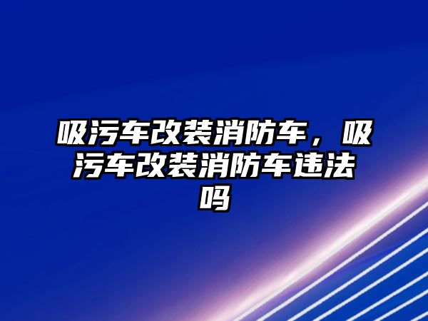 吸污車改裝消防車，吸污車改裝消防車違法嗎