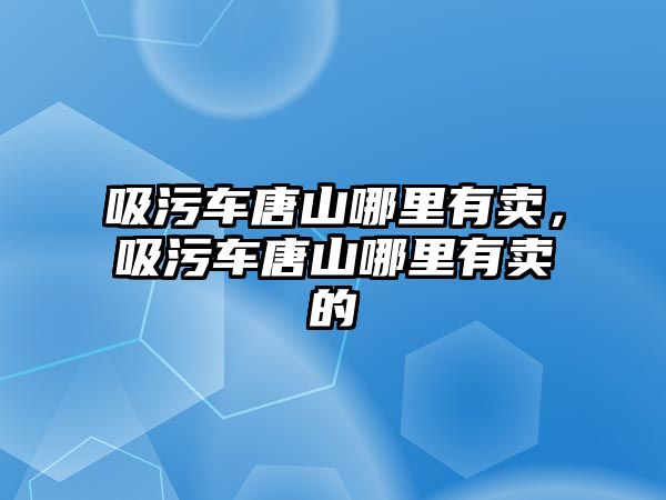 吸污車唐山哪里有賣，吸污車唐山哪里有賣的