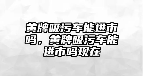 黃牌吸污車能進市嗎，黃牌吸污車能進市嗎現在