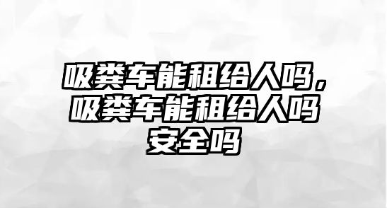 吸糞車能租給人嗎，吸糞車能租給人嗎安全嗎