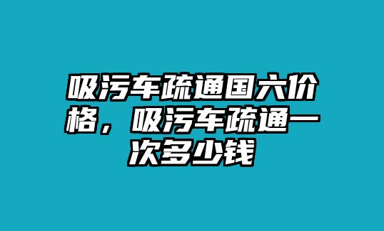 吸污車疏通國六價格，吸污車疏通一次多少錢