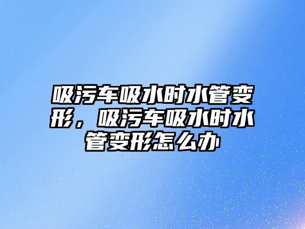 吸污車吸水時水管變形，吸污車吸水時水管變形怎么辦