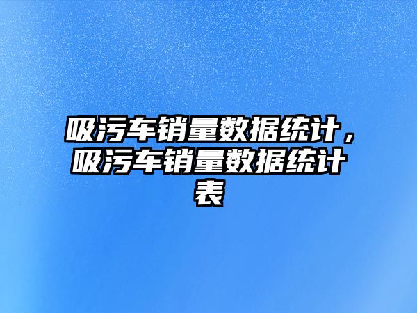 吸污車銷量數據統計，吸污車銷量數據統計表