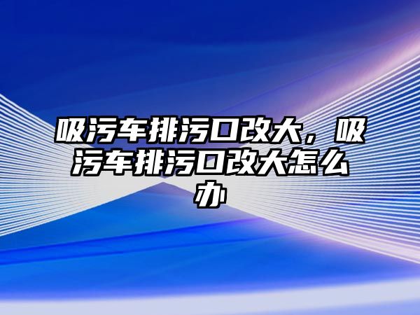 吸污車排污口改大，吸污車排污口改大怎么辦