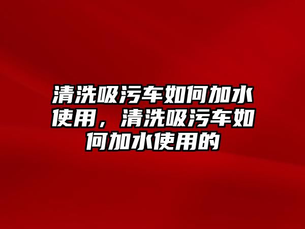 清洗吸污車如何加水使用，清洗吸污車如何加水使用的