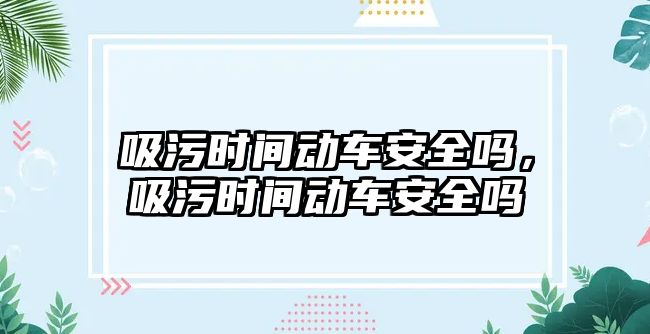 吸污時(shí)間動車安全嗎，吸污時(shí)間動車安全嗎