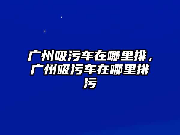 廣州吸污車在哪里排，廣州吸污車在哪里排污