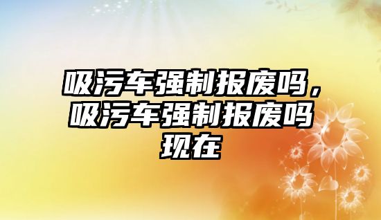 吸污車強制報廢嗎，吸污車強制報廢嗎現在